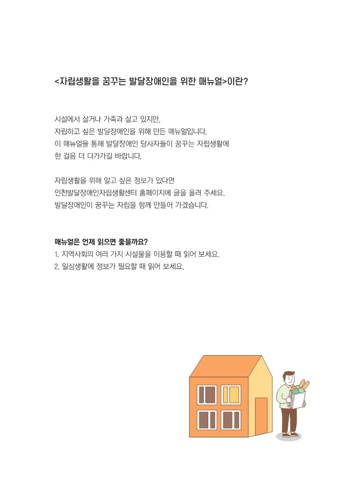 자립생활을 꿈꾸는 발달장애인을 위한 메뉴얼이란? 시설에서 살거나 가족과 함께 있지만 자립하고 싶은 발달장애인을  위해 만든 매뉴얼 입니다 이 매뉴얼을 통해 발달장애인 당사자들이 꿈꾸는 자립 생활에 한 걸음 더 다가가 길 바랍니다 자립 생활을 위해 알고 싶은 정보가 있다면 인천발달장애인 자립 생활 센터 홈페이지에 글을 올려주세요  발달장애인이 꿈꾸는 자립을 함께 만들어 가겠습니다 메뉴얼은 언제 읽으면 좋을까요 지역사회의 여러 가지 시설물을 이용할 때 읽어 보세요 둘째 일상생활에 정보가 필요할 때 읽어보세요 